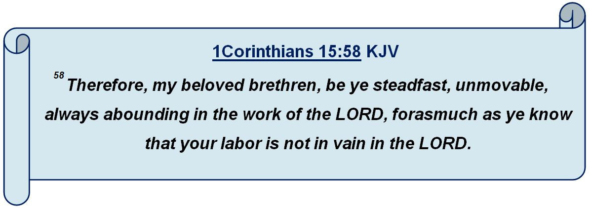 1 Corinthians 15:58 58Therefore, my beloved brethren, be ye steadfast, unmovable, always abounding in the work of the LORD, forasmuch as ye know that your labor is not in vain in the LORD.